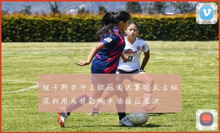 纽卡斯尔冲击欧冠淘汰赛时反击纵深利用或将影响中场接应层次