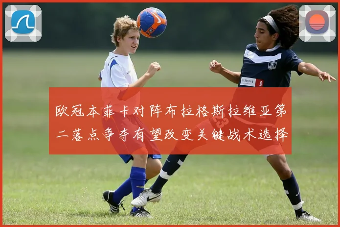 欧冠本菲卡对阵布拉格斯拉维亚第二落点争夺有望改变关键战术选择