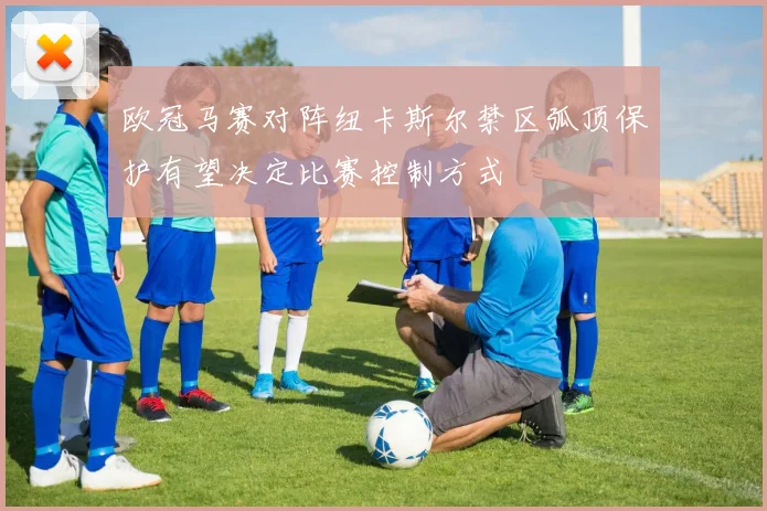 欧冠马赛对阵纽卡斯尔禁区弧顶保护有望决定比赛控制方式