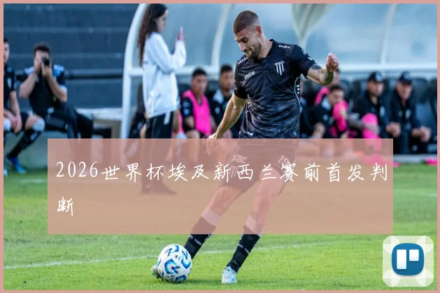 2026世界杯埃及新西兰赛前首发判断