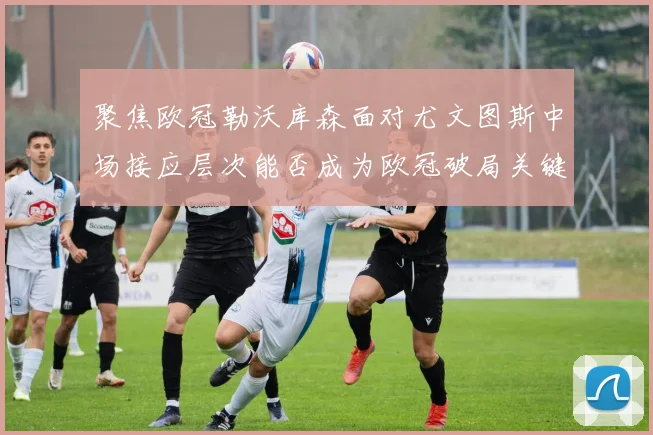 聚焦欧冠勒沃库森面对尤文图斯中场接应层次能否成为欧冠破局关键