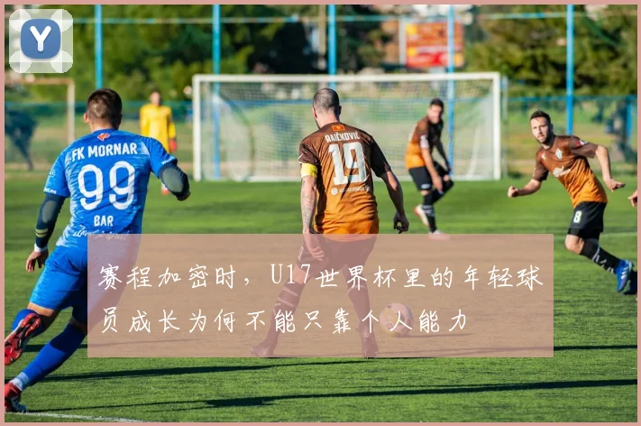 赛程加密时,U17世界杯里的年轻球员成长为何不能只靠个人能力