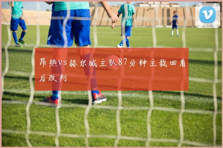 昂热vs赫尔城主队87分钟主裁回看后改判