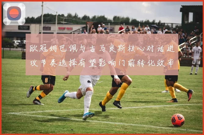 欧冠姆巴佩与吉马良斯核心对话进攻节奏选择有望影响门前转化效率