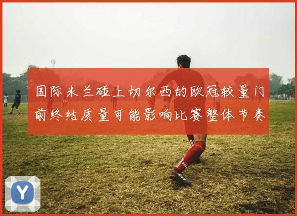 国际米兰碰上切尔西的欧冠较量门前终结质量可能影响比赛整体节奏