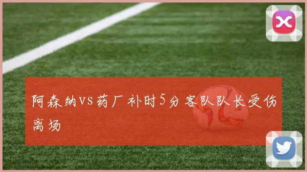 阿森纳vs药厂补时5分客队队长受伤离场