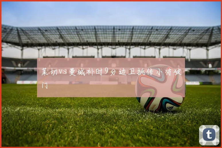 莱切vs曼城补时9分边卫挑传小将破门