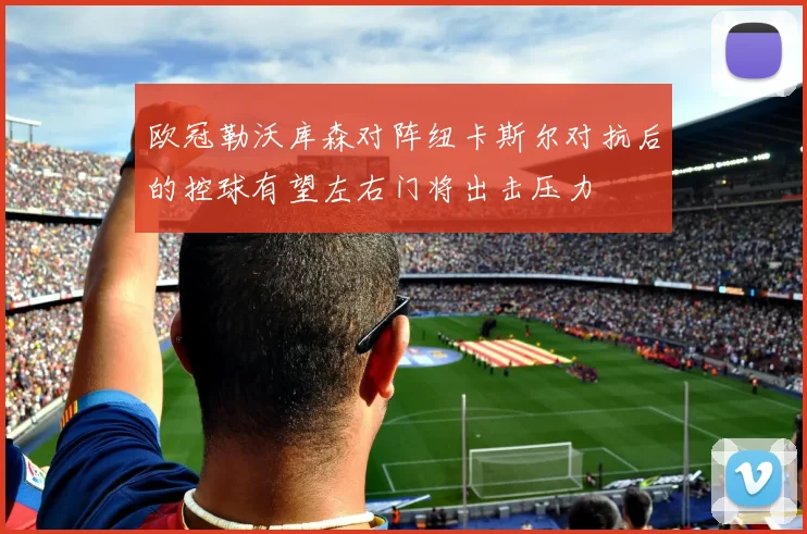 欧冠勒沃库森对阵纽卡斯尔对抗后的控球有望左右门将出击压力
