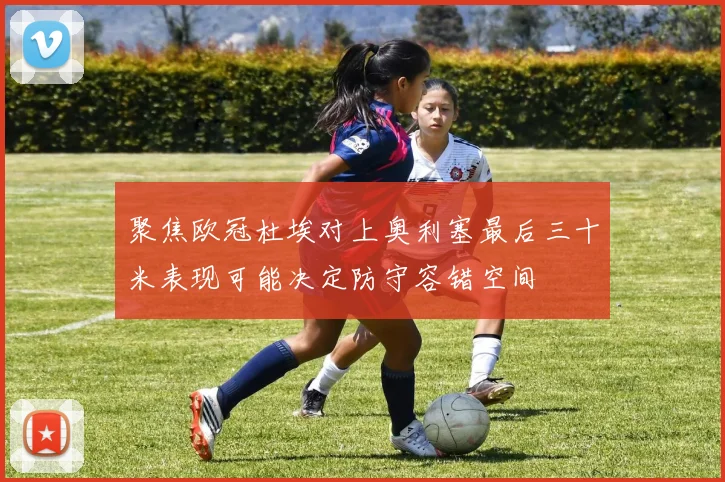 聚焦欧冠杜埃对上奥利塞最后三十米表现可能决定防守容错空间