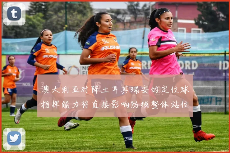 澳大利亚对阵土耳其瑞安的定位球指挥能力将直接影响防线整体站位