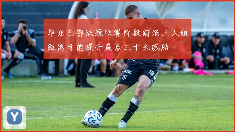 毕尔巴鄂欧冠联赛阶段前场三人组距离可能提升最后三十米威胁
