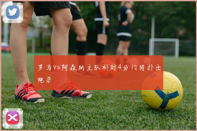 罗马vs阿森纳主队补时4分门将扑出绝杀